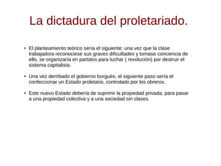 La dictadura del proletariado.
● El planteamiento teórico sería el siguiente: una vez que la clase
trabajadora reconociese sus graves dificultades y tomase conciencia de
ello, se organizaría en partidos para luchar ( revolución) por destruir el
sistema capitalista.
● Una vez derribado el gobierno burgués, el siguiente paso sería el
confeccionar un Estado proletario, controlado por los obreros.
● Este nuevo Estado debería de suprimir la propiedad privada, para pasar
a una propiedad colectiva y a una sociedad sin clases.
 