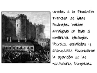 Gracias a la Revolución
Francesa las ideas
ilustradas habían
arraigado en todo el
continente. Ideologías
liberales, socialistas y
anarquistas favorecieron
la aparición de las
revoluciones burguesas.
 
