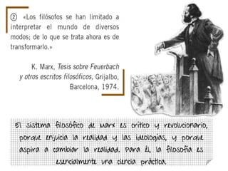 El sistema filosófico de Marx es crítico y revolucionario,
porque enjuicia la realidad y las ideologías, y porque
aspira a cambiar la realidad. Para él, la filosofía es
esencialmente una ciencia práctica.
 