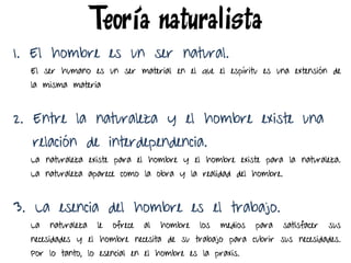 1. El hombre es un ser natural.
El ser humano es un ser material en el que el espíritu es una extensión de
la misma materia
2. Entre la naturaleza y el hombre existe una
relación de interdependencia.
La naturaleza existe para el hombre y el hombre existe para la naturaleza.
La naturaleza aparece como la obra y la realidad del hombre.
3. La esencia del hombre es el trabajo.
La naturaleza le ofrece al hombre los medios para satisfacer sus
necesidades y el hombre necesita de su trabajo para cubrir sus necesidades.
Por lo tanto, lo esencial en el hombre es la praxis.
Teoría naturalista
 