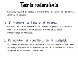 Asimismo, mediante el trabajo el hombre entra en relación con los otros y
construye la sociedad.
4. El hombre se hace a sí mismo.
No existe una esencia humana, el ser humano se produce a sí mismo a
través de la historia y en la sociedad a través de su acción
transformando la naturaleza.
5. El hombre se constituye en la sociedad.
La relación del hombre con la naturaleza y con sus semejantes por medio
del trabajo constituye en el marxismo la base de la historia. La historia
se resume en la constante lucha de clases.
Teoría naturalista
 