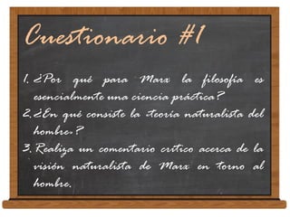 Cuestionario #1
1. ¿Por qué para Marx la filosofía es
esencialmente una ciencia práctica?
2.¿En qué consiste la «teoría naturalista del
hombre»?
3.Realiza un comentario crítico acerca de la
visión naturalista de Marx en torno al
hombre.
 
