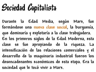Sociedad Capitalista
Durante la Edad Media, según Marx, fue
formándose una nueva clase social, la burguesía,
que dominaría y explotaría a la clase trabajadora.
En los primeros siglos de la Edad Moderna, esta
clase se fue apropiando de la riqueza. La
intensificación de las relaciones comerciales y el
desarrollo de la maquinaria industrial fueron los
desencadenantes económicos de esta etapa. Era la
sociedad que le tocó vivir a Marx.
 