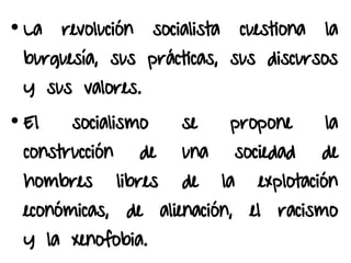• La revolución socialista cuestiona la
burguesía, sus prácticas, sus discursos
y sus valores.
• El socialismo se propone la
construcción de una sociedad de
hombres libres de la explotación
económicas, de alienación, el racismo
y la xenofobia.
 