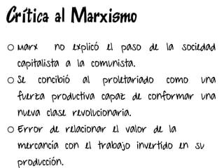Crítica al Marxismo
o Marx no explicó el paso de la sociedad
capitalista a la comunista.
o Se concibió al proletariado como una
fuerza productiva capaz de conformar una
nueva clase revolucionaria.
o Error de relacionar el valor de la
mercancía con el trabajo invertido en su
producción.
 