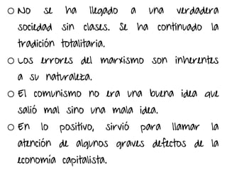 o No se ha llegado a una verdadera
sociedad sin clases. Se ha continuado la
tradición totalitaria.
o Los errores del marxismo son inherentes
a su naturaleza.
o El comunismo no era una buena idea que
salió mal sino una mala idea.
o En lo positivo, sirvió para llamar la
atención de algunos graves defectos de la
economía capitalista.
 