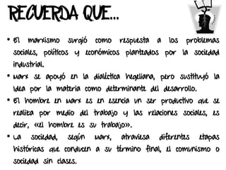 RECUERDA QUE…
• El marxismo surgió como respuesta a los problemas
sociales, políticos y económicos planteados por la sociedad
industrial.
• Marx se apoyó en la dialéctica hegeliana, pero sustituyó la
Idea por la materia como determinante del desarrollo.
• El hombre en Marx es en esencia un ser productivo que se
realiza por medio del trabajo y las relaciones sociales, es
decir, «el hombre es su trabajo».
• La sociedad, según Marx, atraviesa diferentes etapas
históricas que conducen a su término final, el comunismo o
sociedad sin clases.
 