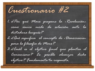 Cuestionario #2
1. ¿Por qué Marx propone la «Revolución»
como único modo de solución ante la
dictadura burgués?
2.¿Qué significa el concepto de «Democracia»
para la filosofía de Marx?
3.¿Cuál es el objetivo final que plantea el
Comunismo? Es posible alcanzar dicho
objetivo? Fundamenta tu respuesta.
 
