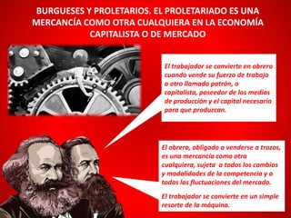 BURGUESES Y PROLETARIOS. EL PROLETARIADO ES UNA
MERCANCÍA COMO OTRA CUALQUIERA EN LA ECONOMÍA
CAPITALISTA O DE MERCADO
El obrero, obligado a venderse a trozos,
es una mercancía como otra
cualquiera, sujeta a todos los cambios
y modalidades de la competencia y a
todas las fluctuaciones del mercado.
El trabajador se convierte en un simple
resorte de la máquina.
El trabajador se convierte en obrero
cuando vende su fuerza de trabajo
a otro llamado patrón, o
capitalista, poseedor de los medios
de producción y el capital necesario
para que produzcan.
 