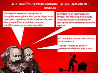 El trabajo es externo al trabajador, el
trabajador no se afirma, sino que se niega; no se
siente feliz, sino desgraciado; no desarrolla una
libre energía física y espiritual, sino que
mortifica su cuerpo, arruina su espíritu.
LA SITUACIÓN DEL PROLETARIADO: LA ENAJENACIÓN DEL
TRABAJO
Su trabajo no es voluntario, sino
forzado; tan pronto como no existe
una coacción física o de cualquier
otro tipo se huye del trabajo como de
la peste.
[El trabajo] no es suyo, sino de otro,
no le pertenece;
Cuando [se] está en él no se
pertenece a sí mismo, sino a otro.
 