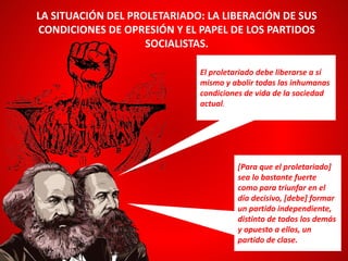 LA SITUACIÓN DEL PROLETARIADO: LA LIBERACIÓN DE SUS
CONDICIONES DE OPRESIÓN Y EL PAPEL DE LOS PARTIDOS
SOCIALISTAS.
[Para que el proletariado]
sea lo bastante fuerte
como para triunfar en el
día decisivo, [debe] formar
un partido independiente,
distinto de todos los demás
y opuesto a ellos, un
partido de clase.
El proletariado debe liberarse a sí
mismo y abolir todas las inhumanas
condiciones de vida de la sociedad
actual.
 
