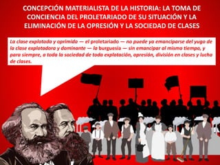 La clase explotada y oprimida — el proletariado — no puede ya emanciparse del yugo de
la clase explotadora y dominante — la burguesía — sin emancipar al mismo tiempo, y
para siempre, a toda la sociedad de toda explotación, opresión, división en clases y lucha
de clases.
CONCEPCIÓN MATERIALISTA DE LA HISTORIA: LA TOMA DE
CONCIENCIA DEL PROLETARIADO DE SU SITUACIÓN Y LA
ELIMINACIÓN DE LA OPRESIÓN Y LA SOCIEDAD DE CLASES
 