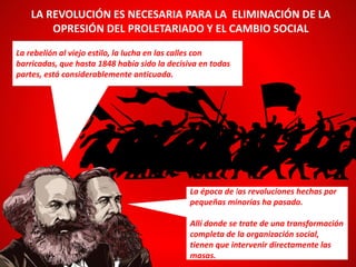 La rebelión al viejo estilo, la lucha en las calles con
barricadas, que hasta 1848 había sido la decisiva en todas
partes, está considerablemente anticuada.
LA REVOLUCIÓN ES NECESARIA PARA LA ELIMINACIÓN DE LA
OPRESIÓN DEL PROLETARIADO Y EL CAMBIO SOCIAL
La época de las revoluciones hechas por
pequeñas minorías ha pasado.
Allí donde se trate de una transformación
completa de la organización social,
tienen que intervenir directamente las
masas.
 