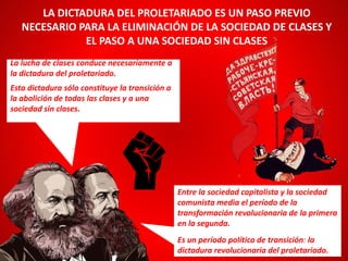 La lucha de clases conduce necesariamente a
la dictadura del proletariado.
Esta dictadura sólo constituye la transición a
la abolición de todas las clases y a una
sociedad sin clases.
LA DICTADURA DEL PROLETARIADO ES UN PASO PREVIO
NECESARIO PARA LA ELIMINACIÓN DE LA SOCIEDAD DE CLASES Y
EL PASO A UNA SOCIEDAD SIN CLASES
Entre la sociedad capitalista y la sociedad
comunista media el período de la
transformación revolucionaria de la primera
en la segunda.
Es un período político de transición: la
dictadura revolucionaria del proletariado.
 