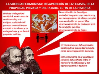 La clase trabajadora
sustituirá, en el curso de
su desarrollo, a la
antigua sociedad civil
por una asociación que
excluirá a las clases y su
antagonismo; y no habrá
ya poder político.
LA SOCIEDAD COMUNISTA: DESAPARICIÓN DE LAS CLASES, DE LA
PROPIEDAD PRIVADA Y DEL ESTADO. EL FIN DE LA HISTORIA.
En sustitución de la antigua
sociedad burguesa, con sus clases y
sus antagonismos de clases, surgirá
una asociación en que el libre
desenvolvimiento de cada uno será
la condición del libre
desenvolvimiento de todos.
[El comunismo es la] superación
positiva de la propiedad privada,
como autoenajenación humana.
Este comunismo es la verdadera
solución del conflicto entre el
hombre y la naturaleza y del
hombre contra el hombre.
 
