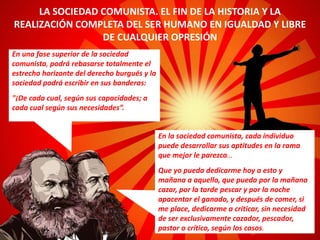 En una fase superior de la sociedad
comunista, podrá rebasarse totalmente el
estrecho horizonte del derecho burgués y la
sociedad podrá escribir en sus banderas:
"¡De cada cual, según sus capacidades; a
cada cual según sus necesidades”.
LA SOCIEDAD COMUNISTA. EL FIN DE LA HISTORIA Y LA
REALIZACIÓN COMPLETA DEL SER HUMANO EN IGUALDAD Y LIBRE
DE CUALQUIER OPRESIÓN
En la sociedad comunista, cada individuo
puede desarrollar sus aptitudes en la rama
que mejor le parezca…
Que yo pueda dedicarme hoy a esto y
mañana a aquello, que pueda por la mañana
cazar, por la tarde pescar y por la noche
apacentar el ganado, y después de comer, si
me place, dedicarme a criticar, sin necesidad
de ser exclusivamente cazador, pescador,
pastor o crítico, según los casos.
 