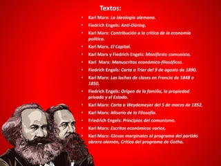 Textos:
• Karl Marx: La ideología alemana.
• Fiedrich Engels: Anti-Düring.
• Karl Marx: Contribución a la crítica de la economía
política.
• Karl Marx. El Capital.
• Karl Marx y Fiedrich Engels: Manifiesto comunista.
• Karl Marx: Manuscritos económico-filosóficos.
• Fiedrich Engels: Carta a Trier del 9 de agosto de 1890.
• Karl Marx: Las luchas de clases en Francia de 1848 a
1850.
• Fiedrich Engels: Origen de la familia, la propiedad
privada y el Estado.
• Karl Marx: Carta a Weydemeyer del 5 de marzo de 1852.
• Karl Marx: Miseria de la Filosofía.
• Friedrich Engels: Principios del comunismo.
• Karl Marx: Escritos económicos varios.
• Karl Marx: Glosas marginales al programa del partido
obrero alemán, Crítica del programa de Gotha.
 