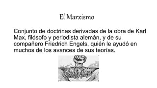 El Marxismo
Conjunto de doctrinas derivadas de la obra de Karl
Max, filósofo y periodista alemán, y de su
compañero Friedrich Engels, quién le ayudó en
muchos de los avances de sus teorías.
 