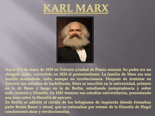 KARL MARXNació el 5 de mayo de 1818 en Tréveris (ciudad de Prusia renana). Su padre era un abogado judío, convertido en 1824 al protestantismo. La familia de Marx era una familia acomodada, culta, aunque no revolucionaria. Después de terminar en Tréveris sus estudios de bachillerato, Marx se inscribió en la universidad, primero en la de Bonn y luego en la de Berlín, estudiando jurisprudencia y sobre todo, historia y filosofía. En 1841 termino sus estudios universitarios, presentando una tesis sobre la filosofía de epicuro. En Berlín se adhirió al círculo de los helegianos de izquierda (donde formaban parte Bruno Bauer y otros), que se esforzaban por extraer de la filosofía de Hegel conclusiones ateas y revolucionarias.