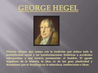 GEORGE HEGELFilósofo alemán que rompe con la tradición que reduce toda la multiplicidad social y las transformaciones históricas a accidentes sobrepuestos a una esencia permanente: el hombre. El agente hegeliano de la historia, la idea, es de tan gran plasticidad y dinamismo que se despliega en la naturaleza, instituciones e ideas. 