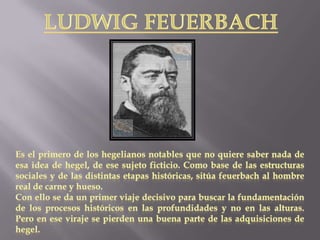 Ludwig feuerbachEs el primero de los hegelianos notables que no quiere saber nada de esa idea de hegel, de ese sujeto ficticio. Como base de las estructuras sociales y de las distintas etapas históricas, sitúa feuerbach al hombre real de carne y hueso. Con ello se da un primer viaje decisivo para buscar la fundamentación de los procesos históricos en las profundidades y no en las alturas. Pero en ese viraje se pierden una buena parte de las adquisiciones de hegel.
