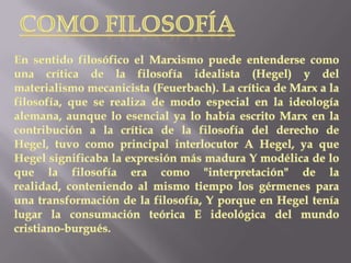 COMO FILOSOFÍAEn sentido filosófico el Marxismo puede entenderse como una crítica de la filosofía idealista (Hegel) y del materialismo mecanicista (Feuerbach). La crítica de Marx a la filosofía, que se realiza de modo especial en la ideología alemana, aunque lo esencial ya lo había escrito Marx en la contribución a la crítica de la filosofía del derecho de Hegel, tuvo como principal interlocutor A Hegel, ya que Hegel significaba la expresión más madura Y modélica de lo que la filosofía era como "interpretación" de la realidad, conteniendo al mismo tiempo los gérmenes para una transformación de la filosofía, Y porque en Hegel tenía lugar la consumación teórica E ideológica del mundo cristiano-burgués.