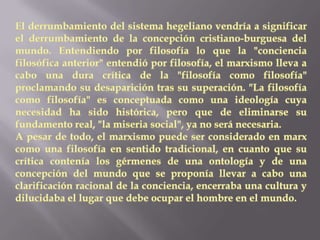 El derrumbamiento del sistema hegeliano vendría a significar el derrumbamiento de la concepción cristiano-burguesa del mundo. Entendiendo por filosofía lo que la "conciencia filosófica anterior" entendió por filosofía, el marxismo lleva a cabo una dura crítica de la "filosofía como filosofía" proclamando su desaparición tras su superación. "La filosofía como filosofía" es conceptuada como una ideología cuya necesidad ha sido histórica, pero que de eliminarse su fundamento real, "la miseria social", ya no será necesaria.A pesar de todo, el marxismo puede ser considerado en marx como una filosofía en sentido tradicional, en cuanto que su crítica contenía los gérmenes de una ontología y de una concepción del mundo que se proponía llevar a cabo una clarificación racional de la conciencia, encerraba una cultura y dilucidaba el lugar que debe ocupar el hombre en el mundo.
