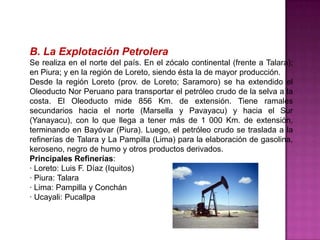 B. La Explotación Petrolera
Se realiza en el norte del país. En el zócalo continental (frente a Talara);
en Piura; y en la región de Loreto, siendo ésta la de mayor producción.
Desde la región Loreto (prov. de Loreto; Saramoro) se ha extendido el
Oleoducto Nor Peruano para transportar el petróleo crudo de la selva a la
costa. El Oleoducto mide 856 Km. de extensión. Tiene ramales
secundarios hacia el norte (Marsella y Pavayacu) y hacia el Sur
(Yanayacu), con lo que llega a tener más de 1 000 Km. de extensión,
terminando en Bayóvar (Piura). Luego, el petróleo crudo se traslada a la
refinerías de Talara y La Pampilla (Lima) para la elaboración de gasolina,
keroseno, negro de humo y otros productos derivados.
Principales Refinerías:
· Loreto: Luis F. Díaz (Iquitos)
· Piura: Talara
· Lima: Pampilla y Conchán
· Ucayali: Pucallpa

 