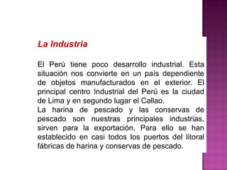 La Industria
El Perú tiene poco desarrollo industrial. Esta
situación nos convierte en un país dependiente
de objetos manufacturados en el exterior. El
principal centro Industrial del Perú es la ciudad
de Lima y en segundo lugar el Callao.
La harina de pescado y las conservas de
pescado son nuestras principales industrias,
sirven para la exportación. Para ello se han
establecido en casi todos los puertos del litoral
fábricas de harina y conservas de pescado.

 