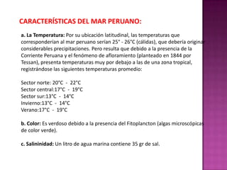 CARACTERÍSTICAS DEL MAR PERUANO:
a. La Temperatura: Por su ubicación latitudinal, las temperaturas que
corresponderían al mar peruano serían 25° - 26°C (cálidas), que debería originar
considerables precipitaciones. Pero resulta que debido a la presencia de la
Corriente Peruana y el fenómeno de afloramiento (planteado en 1844 por
Tessan), presenta temperaturas muy por debajo a las de una zona tropical,
registrándose las siguientes temperaturas promedio:
Sector norte: 20°C - 22°C
Sector central:17°C - 19°C
Sector sur:13°C - 14°C
Invierno:13°C - 14°C
Verano:17°C - 19°C

b. Color: Es verdoso debido a la presencia del Fitoplancton (algas microscópicas
de color verde).
c. Salininidad: Un litro de agua marina contiene 35 gr de sal.

 