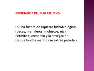 IMPORTANCIA DEL MAR PERUANO

Es una fuente de riquezas hidrobiológicas
(peces, mamíferos, moluscos, etc).
Permite el comercio y la navegación.
De sus fondos marinos se extrae petróleo

 