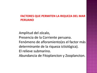 FACTORES QUE PERMITEN LA RIQUEZA DEL MAR
PERUANO

Amplitud del zócalo,
Presencia de la Corriente peruana.
Fenómeno de afloramiento(es el factor más
determinante de la riqueza ictiológica).
El relieve submarino.
Abundancia de Fitoplancton y Zooplancton.

 
