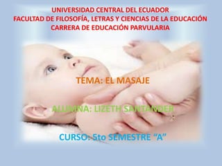 UNIVERSIDAD CENTRAL DEL ECUADOR
FACULTAD DE FILOSOFÍA, LETRAS Y CIENCIAS DE LA EDUCACIÓN
          CARRERA DE EDUCACIÓN PARVULARIA




                  TEMA: EL MASAJE

           ALUMNA: LIZETH SANTANDER

             CURSO: 5to SEMESTRE “A”
 