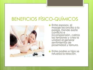BENEFICIOS FÍSICO-QUÍMICOS
                 Entre esposos, el
                  masaje reconcilia a la
                  pareja. Donde existe
                  conflicto e
                  incomprensión, calma
                  las tensiones y crea la
                  unidad al generar
                  sentimientos de
                  proximidad y ternura.

                 Entre padres e hijos se
                  refuerza la relación.
 