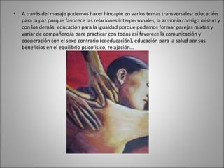 A través del masaje podemos hacer hincapié en varios temas transversales: educación para la paz porque favorece las relaciones interpersonales, la armonía consigo mismo y con los demás; educación para la igualdad porque podemos formar parejas mixtas y variar de compañero/a para practicar con todos así favorece la comunicación y cooperación con el sexo contrario (coeducación), educación para la salud por sus beneficios en el equilibrio psicofísico, relajación…  