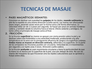 TECNICAS DE MASAJE PASES MAGNÉTICOS SEDANTES :  Consisten en deslizar con suavidad los  pulpejos  de los dedos,  rozando sutilmente  la piel de la espalda en una misma dirección (cuello-sacro). Las manos van efectuando pases largos, pasando varias veces por la misma zona y de forma alternativa. La velocidad debe ser de 1-2 pases por segundo. Se hacen por pisos en sentido hombros-cadera, y también desde la columna hacia el lateral. Efecto sedante y antiálgico. Se tanto utiliza al principio de masaje como al final.  2.  FRICCIÓN :  En la fricción  superficial  las manos se apoyan con cierta presión sobre la piel y se deslizan sobre ella frotándola a una velocidad moderada, produciendo una alta temperatura en la zona con la consiguiente afluencia de sangre a la superficie cutánea.  Ambas manos se mueven en dirección contraria,  adheridas a la superficie. En la parte de los omóplatos las fricciones pueden ser circulares. Velocidad de 2-3 movimientos por segundo y se repite unas 3 veces. Dirección cuello-cadera. En la fricción  profunda  se usan movimiento circulares y tiene la particularidad de que la mano no se desliza por la superficie de la piel, sino por debajo de ésta. No son las manos del masajista las que friccionan sino los tejidos subcutáneos que se aprietan y frotan entre ellos.  