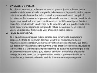 VACIAJE DE VENAS :  Se colocan los cantos de las manos con las palmas juntas sobre el borde vertebral de la zona alta de la espalda. Mantenemos la presión de los cantos mientras los deslizamos hacia los costados, y ese movimiento amplio lo terminamos hasta colocar la palma y dedos de la mano, que van acariciando la piel con suavidad y un poco de firmeza, en sentido centrípeto (hacia el corazón), produciendo un drenaje de la superficie de la espalda. Cada paso debe durar varios segundos (peligro de rotura de capilares). Se repite 3 veces, un poco más firme cada vez. Dirección cuello-cadera. 4.  AMASAMIENTOS: Es el tipo de maniobras que más se emplea para influir en la musculatura corporal. Se trata de estimular, tonificar y nutrir los músculos, mediante movimientos de separación, compresión y estiramiento con torsión, que drena sus desechos y les aporta sangre nutritiva. Debe practicarse con cuidado, lejos de la brutalidad o la violencia (la amplia superficie de esta zona puede dar pie a ello en personas irresponsables), que, además del dolor, anularía los efectos del masaje. Se suele hacer con una profundidad media si queremos incidir en la musculatura, y la velocidad media será de 2 amasamientos por segundo. 