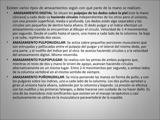 Existen varios tipos de amasamientos según con qué parte de la mano se realicen: AMASAMIENTO DIGITAL : Se situan los  pulpejos de los dedos sobre la piel  (con la mano cóncava) y cada dedo va  haciendo círculos  independientes de los otros pero al unísono, con una presión superficial, media o profunda. Los dedos están algo separados y los círculos son pequeños de dentro hacia afuera. El dedo pulgar y el índice efectúan un amasamiento cuando se encuentran al dibujar el círculo. Velocidad de 1-4 movimientos por segundo. Desde el cuello hasta el sacro, una mano a cada lado de la columna. Se baja y se sube, repitiendo dos veces. AMASAMIENTO PULPONUDILLAR : Se actúa sobre pequeñas porciones musculares que son estrujadas y pellizcadas entre el pulpejo del pulgar y el lateral del mismo dedo, por una parte, y el nudillo del índice por al otra. Se avanza haciendo círculos y a la velocidad del amasamiento digital. Mismo recorrido. AMASAMIENTO PULPOPULGAR : Se realiza con las yemas de ambos pulgares que, mientras el resto de dos y mano le sirven de apoyo, avanzan haciendo círculos alternativamente en un mismo lugar. Entre 2-4 movimientos por segundo, a ambos lados de la columna vertebral en el mismo sentido de siempre. AMASAMIENTO PUÑONUDILLAR : Se inicia poniendo las manos en forma de puño, y con los pulgares sobre los índices, uno a cada lado de la columna. Los dos puños aprietan y giran al unísono hacia afuera, subiendo por la columna y bajando. La presión se efectua con los nudillos y las primeras falanges, y debe hacerse con cuidado de no hacer daño. Es una de las maniobras más tonificantes que existen en el masaje terapéutico y casi exclusivamente se utiliza en la musculatura paravertebral de la espalda. 