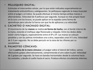 PELLIZQUEO DIGITAL : Estimulan el intercambio celular, por lo que están indicados especialmente en tratamiento anticelulíticos y adelgazantes. Se pellizquea cogiendo la masa muscular entre el pulgar y el índice. Se puede efectuar al mismo tiempo ambas manos o alternándolas. Velocidad de 4 pellizcos por segundo. Aunque es más propio hacer en la cara y en los brazos, se puede aplicar en la espalda como forma de aprendizaje para calcular la fuerza con que ha de aplicarse y su velocidad. 6.  CACHETEO O HACHAZO DIGITAL : El movimiento de las  manos  se realiza  en forma de hacha , con el borde interno de la mano, estando el meñique algo flexionado y relajado. Entre los dedos debe existir cierta holgura, especialmente entre el 4º y 5º. Las manos se colocan paralelas y con las palmas mirándose una a otra, separadas unos 4-5 cms. Velocidad de 2-3 por segundo. No se debe percutir en la zona de los riñones por su sensibilidad.  PALMOTEO CÓNCAVO: Con la  palma de la mano cóncava  y el pulgar sobre el lateral del índice, vamos efectuando golpes alternativamente, comprimiendo el aire sobre la piel. Velocidad de 2 golpes por segundo. Se hace en bandas horizontales desde la columna hacia los costados, y desde el cuello hasta el sacro. Produce efectos circulatorios internos.  