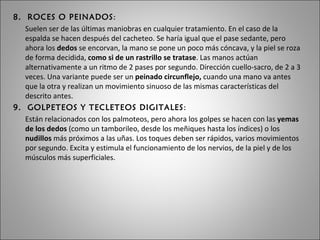8.  ROCES O PEINADOS :  Suelen ser de las últimas maniobras en cualquier tratamiento. En el caso de la espalda se hacen después del cacheteo. Se haría igual que el pase sedante, pero ahora los  dedos  se encorvan, la mano se pone un poco más cóncava, y la piel se roza de forma decidida,  como si de un rastrillo se tratase . Las manos actúan alternativamente a un ritmo de 2 pases por segundo. Dirección cuello-sacro, de 2 a 3 veces. Una variante puede ser un  peinado circunflejo,  cuando una mano va antes que la otra y realizan un movimiento sinuoso de las mismas características del descrito antes. 9.  GOLPETEOS Y TECLETEOS DIGITALES : Están relacionados con los palmoteos, pero ahora los golpes se hacen con las  yemas de los dedos  (como un tamborileo, desde los meñiques hasta los índices) o los  nudillos  más próximos a las uñas. Los toques deben ser rápidos, varios movimientos por segundo. Excita y estimula el funcionamiento de los nervios, de la piel y de los músculos más superficiales. 