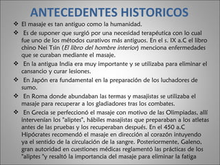 ANTECEDENTES HISTORICOS El masaje es tan antiguo como la humanidad. Es de suponer que surgió por una necesidad terapéutica con lo cual fue uno de los métodos curativos más antiguos. En el s. IX a.C el libro chino Nei Tsin ( El libro del hombre interior ) menciona enfermedades que se curaban mediante el masaje. En la antigua India era muy importante y se utilizaba para eliminar el cansancio y curar lesiones. En Japón era fundamental en la preparación de los luchadores de sumo. En Roma donde abundaban las termas y masajistas se utilizaba el masaje para recuperar a los gladiadores tras los combates. En Grecia se perfeccionó el masaje con motivo de las Olimpiadas, allí intervenían los "aliptes", hábiles masajistas que preparaban a los atletas antes de las pruebas y los recuperaban después. En el 450 a.C Hipócrates recomendó el masaje en dirección al corazón intuyendo ya el sentido de la circulación de la sangre. Posteriormente, Galeno, gran autoridad en cuestiones médicas reglamentó las prácticas de los "aliptes "y resaltó la importancia del masaje para eliminar la fatiga  
