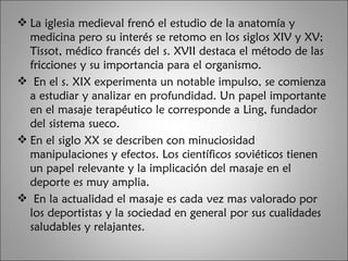La iglesia medieval frenó el estudio de la anatomía y medicina pero su interés se retomo en los siglos XIV y XV; Tissot, médico francés del s. XVII destaca el método de las fricciones y su importancia para el organismo. En el s. XIX experimenta un notable impulso, se comienza a estudiar y analizar en profundidad. Un papel importante en el masaje terapéutico le corresponde a Ling, fundador del sistema sueco.  En el siglo XX se describen con minuciosidad manipulaciones y efectos. Los científicos soviéticos tienen un papel relevante y la implicación del masaje en el deporte es muy amplia. En la actualidad el masaje es cada vez mas valorado por los deportistas y la sociedad en general por sus cualidades saludables y relajantes.  