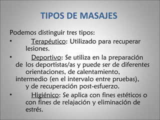 TIPOS DE MASAJES   Podemos distinguir tres tipos:       Terapéutico : Utilizado para recuperar  lesiones.       Deportivo : Se utiliza en la preparación de  los deportistas/as y puede ser de diferentes  orientaciones, de calentamiento,  intermedio (en el intervalo entre pruebas),  y de recuperación post-esfuerzo.       Higiénico : Se aplica con fines estéticos o  con fines de relajación y eliminación de  estrés.  
