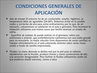 CONDICIONES GENERALES DE APLICACIÓN Sala de masaje:  El entorno ha de ser confortable, amplio, higiénico, la temperatura debe ser agradable (24-26º). Debemos evitar en lo posible ruidos y corrientes de aire para evitar enfriamientos por lo que, de ser necesario, colocaremos un calefactor en el aula o gimnasio. Para favorecer la relajación utilizamos una música suave que facilita alcanzar un estado de calma.    Superficie de trabajo:  Se puede realizar en el gimnasio, sobre una colchoneta o aislante, que preferiblemente cubriremos con una toalla grande para no ensuciarla. La mejor solución (sino disponemos de varias camillas) es trabajar cómodamente en el aula colocando aislantes sobre varias mesas unidas a modo de camilla improvisada.  Fluidez:  La mano desnuda se desliza mal por la piel pues se calienta rápidamente con la fricción, produce tirones y como consecuencia de ello una sensación desagradable. Para facilitar la fluidez utilizaremos aceite (al que podemos añadir esencias), crema o talco 