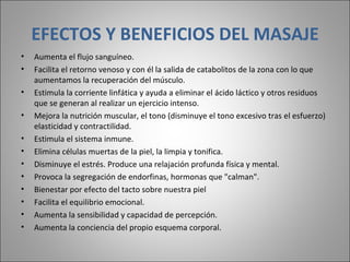 EFECTOS Y BENEFICIOS DEL MASAJE Aumenta el flujo sanguíneo.  Facilita el retorno venoso y con él la salida de catabolitos de la zona con lo que aumentamos la recuperación del músculo.  Estimula la corriente linfática y ayuda a eliminar el ácido láctico y otros residuos que se generan al realizar un ejercicio intenso.  Mejora la nutrición muscular, el tono (disminuye el tono excesivo tras el esfuerzo) elasticidad y contractilidad.  Estimula el sistema inmune.  Elimina células muertas de la piel, la limpia y tonifica.  Disminuye el estrés. Produce una relajación profunda física y mental.  Provoca la segregación de endorfinas, hormonas que "calman".  Bienestar por efecto del tacto sobre nuestra piel  Facilita el equilibrio emocional.  Aumenta la sensibilidad y capacidad de percepción.  Aumenta la conciencia del propio esquema corporal.  