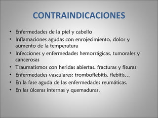 CONTRAINDICACIONES Enfermedades de la piel y cabello  Inflamaciones agudas con enrojecimiento, dolor y aumento de la temperatura  Infecciones y enfermedades hemorrágicas, tumorales y cancerosas  Traumatismos con heridas abiertas, fracturas y fisuras  Enfermedades vasculares: tromboflebitis, flebitis…  En la fase aguda de las enfermedades reumáticas.  En las úlceras internas y quemaduras.  