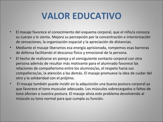 VALOR EDUCATIVO El masaje favorece el conocimiento del esquema corporal, que el niño/a conozca su cuerpo y lo sienta. Mejora su percepción por la concentración e interiorización de sensaciones, la organización espacial y la apreciación de distancias.  Mediante el masaje liberamos esa energía aprisionada, rompemos esas barreras de defensa facilitando el descanso físico y emocional de la persona.  El hecho de realizarse en pareja y el consiguiente contacto corporal con otra persona además de resultar más motivante para el alumnado favorece las relaciones de compañerismo entre los alumnos/as, el respeto hacia sus compañeros/as, la atención a los demás. El masaje promueve la idea de cuidar del otro y la solidaridad con el prójimo.    El masaje también puede incidir en la adquisición una buena postura corporal ya que favorece el tono muscular adecuado. Los músculos sobrecargados o faltos de tono afectan a nuestra postura. El masaje alivia este problema devolviendo al músculo su tono normal para que cumpla su función.  