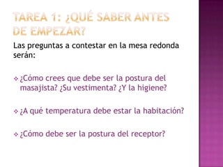 TAREA 1: ¿qué saber antes de empezar?Las preguntas a contestar en la mesa redonda serán:¿Cómo crees que debe ser la postura del masajista? ¿Su vestimenta? ¿Y la higiene?