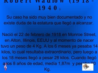 Robert Wadlow (1918-1940 ) Su caso ha sido muy bien documentado y no existe duda de la estatura que llegó a alcanzar.  Nació el 22 de febrero de 1918 en Monroe Street, en Alton, Illinois, EEUU y al momento de nacer tuvo un peso de 4 Kg. A los 6 meses ya pesaba 14 kilos, lo cual resultaba extraordinario, pero luego a los 18 meses llegó a pesar 28 kilos. Cuando llegó a los 8 años de edad, medía 1,87m  y pesaba 90 Kg.     