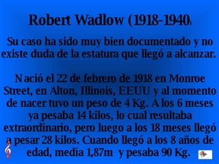 Robert Wadlow (1918-1940 ) Su caso ha sido muy bien documentado y no existe duda de la estatura que llegó a alcanzar.  Nació el 22 de febrero de 1918 en Monroe Street, en Alton, Illinois, EEUU y al momento de nacer tuvo un peso de 4 Kg. A los 6 meses ya pesaba 14 kilos, lo cual resultaba extraordinario, pero luego a los 18 meses llegó a pesar 28 kilos. Cuando llegó a los 8 años de edad, medía 1,87m  y pesaba 90 Kg.  
